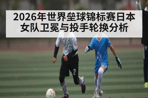 2026年世界垒球锦标赛日本女队卫冕与投手轮换分析