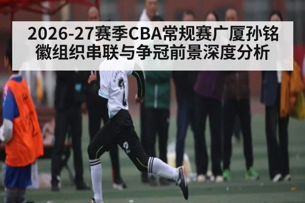 2026-27赛季CBA常规赛广厦孙铭徽组织串联与争冠前景深度分析